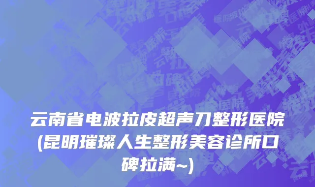 云南省电波拉皮超声刀整形医院(昆明璀璨人生整形美容诊所口碑拉满~)