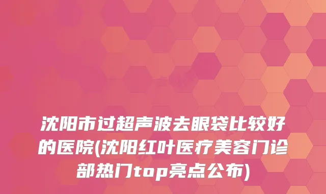 沈阳市过超声波去眼袋比较好的医院(沈阳红叶医疗美容门诊部热门top亮点公布)