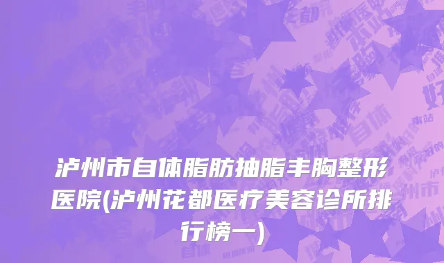 泸州市自体脂肪抽脂丰胸整形医院(泸州花都医疗美容诊所排行榜一)