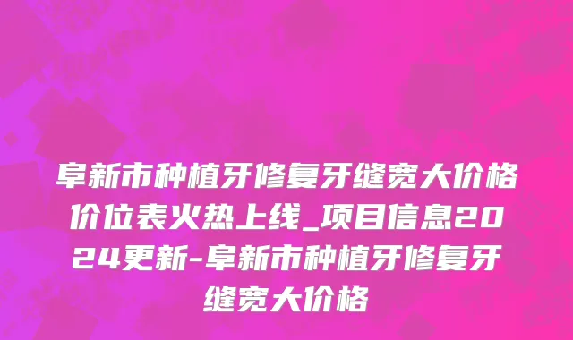 阜新市种植牙修复牙缝宽大价格价位表火热上线_项目信息2024更新-阜新市种植牙修复牙缝宽大价格
