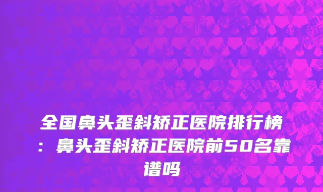 全国鼻头歪斜矫正医院排行榜：鼻头歪斜矫正医院前50名靠谱吗