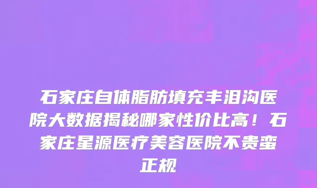 石家庄自体脂肪填充丰泪沟医院大数据揭秘哪家性价比高!石家庄星源医疗美容医院不贵蛮正规
