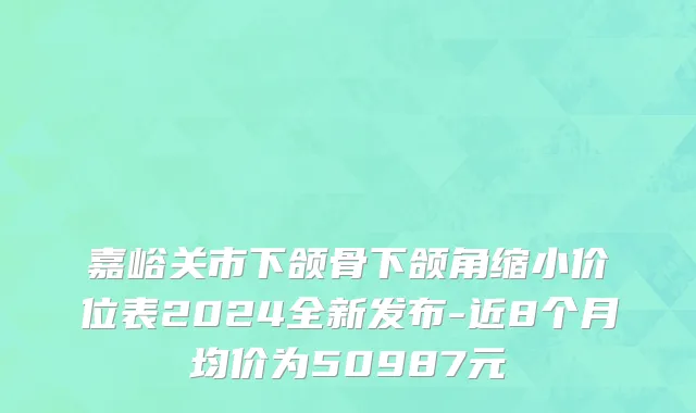 嘉峪关市下颌骨下颌角缩小价位表2024全新发布-近8个月均价为50987元
