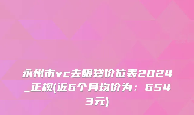 永州市vc去眼袋价位表2024_正规(近6个月均价为：6543元)