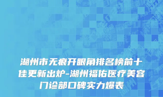 湖州市无痕开眼角排名榜前十佳更新出炉-湖州福佑医疗美容门诊部口碑实力爆表