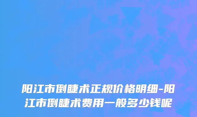 阳江市倒睫术正规价格明细-阳江市倒睫术费用一般多少钱呢