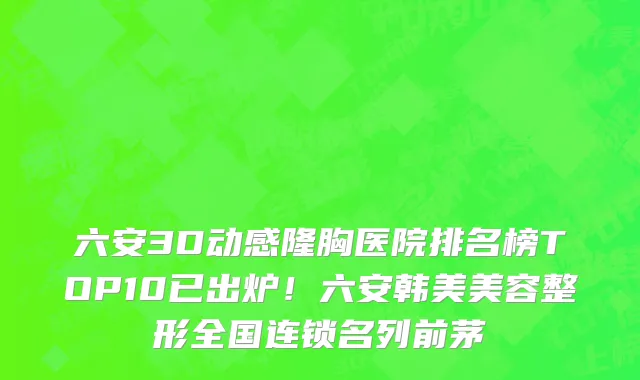 六安3D动感隆胸医院排名榜TOP10已出炉!六安韩美美容整形全国连锁名列前茅