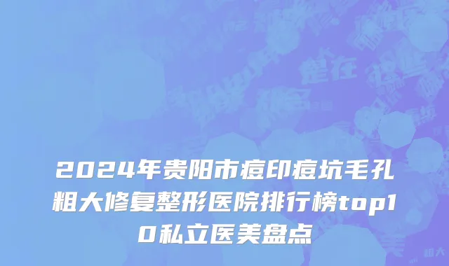 2024年贵阳市痘印痘坑毛孔粗大修复整形医院排行榜top10私立医美盘点