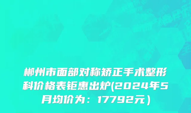 郴州市面部对称矫正手术整形科价格表钜惠出炉(2024年5月均价为：17792元）