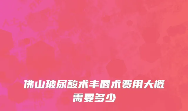 佛山玻尿酸术丰唇术费用大概需要多少