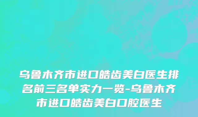 乌鲁木齐市进口皓齿美白医生排名前三名单实力一览-乌鲁木齐市进口皓齿美白口腔医生