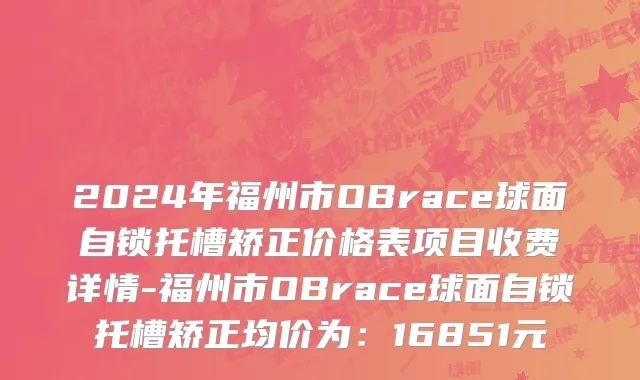 2024年福州市OBrace球面自锁托槽矫正价格表项目收费详情-福州市OBrace球面自锁托槽矫正均价为：16851元