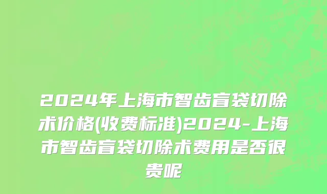 2024年上海市智齿盲袋切除术价格(收费标准)2024-上海市智齿盲袋切除术费用是否很贵呢