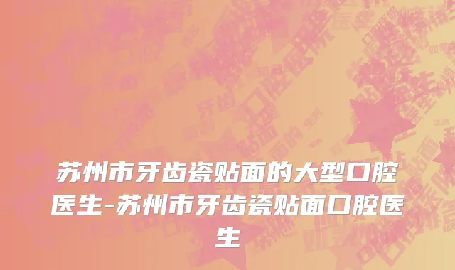 苏州市牙齿瓷贴面的大型口腔医生-苏州市牙齿瓷贴面口腔医生