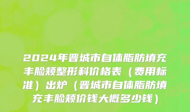 2024年晋城市自体脂肪填充丰脸颊整形科价格表（费用标准）出炉（晋城市自体脂肪填充丰脸颊价钱大概多少钱）