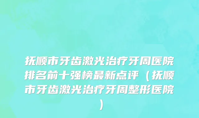 抚顺市牙齿激光治疗牙周医院排名前十强榜最新点评（抚顺市牙齿激光治疗牙周整形医院）