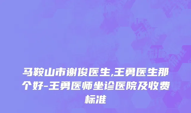 马鞍山市谢俊医生,王勇医生那个好-王勇医师坐诊医院及收费标准