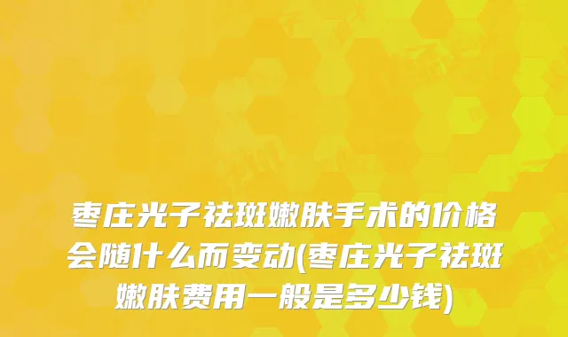 枣庄光子祛斑嫩肤手术的价格会随什么而变动(枣庄光子祛斑嫩肤费用一般是多少钱)