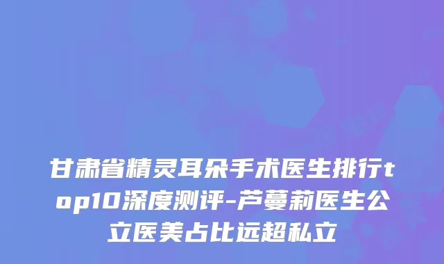甘肃省精灵耳朵手术医生排行top10深度测评-芦蔓莉医生公立医美占比远超私立