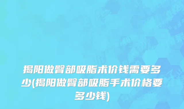 揭阳做臀部吸脂术价钱需要多少(揭阳做臀部吸脂手术价格要多少钱)