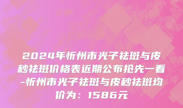 2024年忻州市光子祛斑与皮秒祛斑价格表近期公布抢先一看-忻州市光子祛斑与皮秒祛斑均价为：1586元