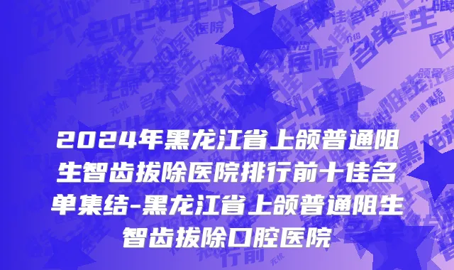 2024年黑龙江省上颌普通阻生智齿拔除医院排行前十佳名单集结-黑龙江省上颌普通阻生智齿拔除口腔医院