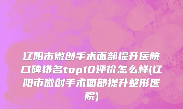 辽阳市微创手术面部提升医院口碑排名top10评价怎么样(辽阳市微创手术面部提升整形医院)