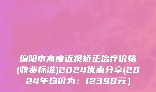 绵阳市高度近视矫正治疗价格(收费标准)2024优惠分享(2024年均价为：12390元）
