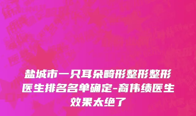 盐城市一只耳朵畸形整形整形医生排名名单确定-裔伟绩医生效果太绝了