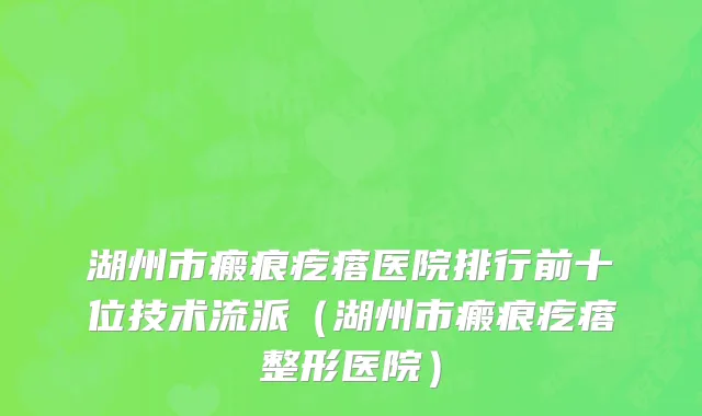 湖州市瘢痕疙瘩医院排行前十位技术流派（湖州市瘢痕疙瘩整形医院）