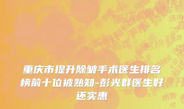 重庆市提升除皱手术医生排名榜前十位被熟知-彭光群医生好还实惠