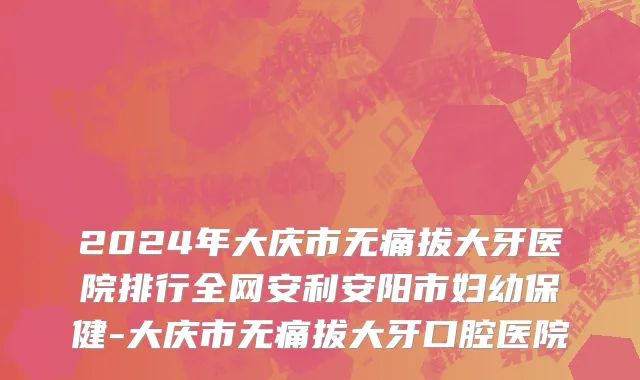 2024年大庆市无痛拔大牙医院排行全网安利安阳市妇幼保健-大庆市无痛拔大牙口腔医院