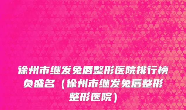 徐州市继发兔唇整形医院排行榜负盛名（徐州市继发兔唇整形整形医院）