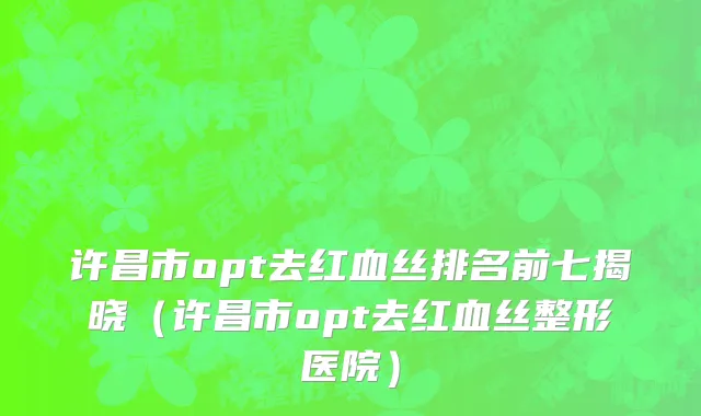 许昌市opt去红血丝排名前七揭晓（许昌市opt去红血丝整形医院）