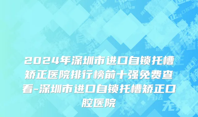 2024年深圳市进口自锁托槽矫正医院排行榜前十强免费查看-深圳市进口自锁托槽矫正口腔医院