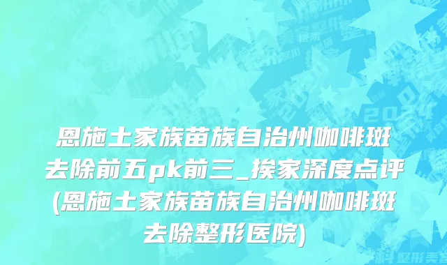 恩施土家族苗族自治州咖啡斑去除前五pk前三_挨家深度点评(恩施土家族苗族自治州咖啡斑去除整形医院)