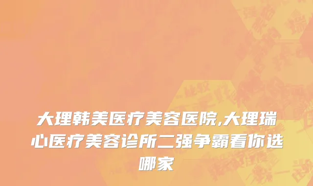大理韩美医疗美容医院,大理瑞心医疗美容诊所二强争霸看你选哪家