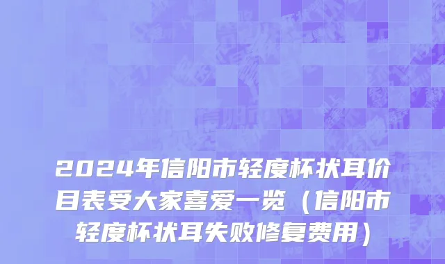 2024年信阳市轻度杯状耳价目表受大家喜爱一览（信阳市轻度杯状耳失败修复费用）