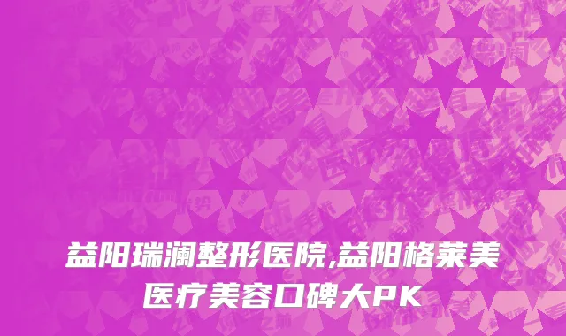 益阳瑞澜整形医院,益阳格莱美医疗美容口碑大PK
