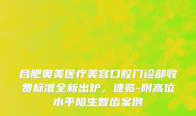 合肥奥美医疗美容口腔门诊部收费标准全新出炉，速览-附高位水平阻生智齿案例