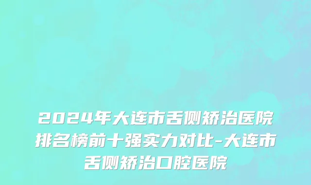 2024年大连市舌侧矫治医院排名榜前十强实力对比-大连市舌侧矫治口腔医院