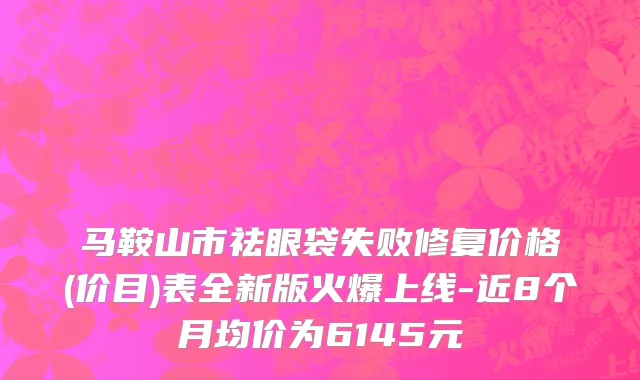 马鞍山市祛眼袋失败修复价格(价目)表全新版火爆上线-近8个月均价为6145元