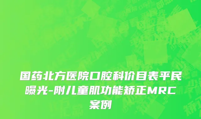 国药北方医院口腔科价目表平民曝光-附儿童肌功能矫正MRC案例