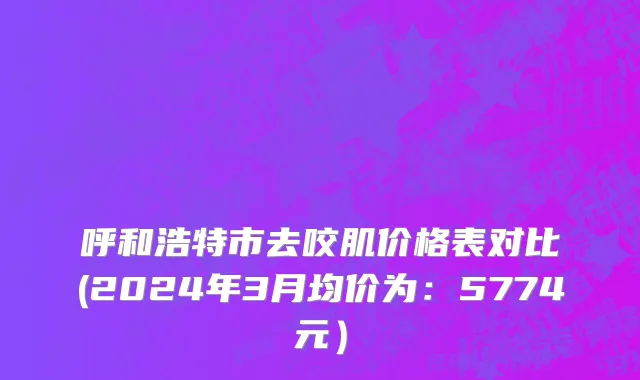 呼和浩特市去咬肌价格表对比(2024年3月均价为：5774元）