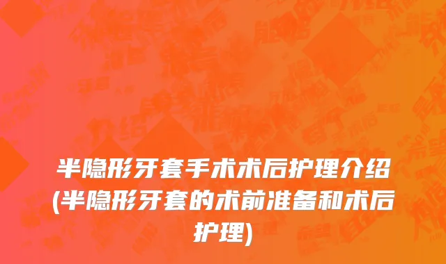 半隐形牙套手术术后护理介绍(半隐形牙套的术前准备和术后护理)