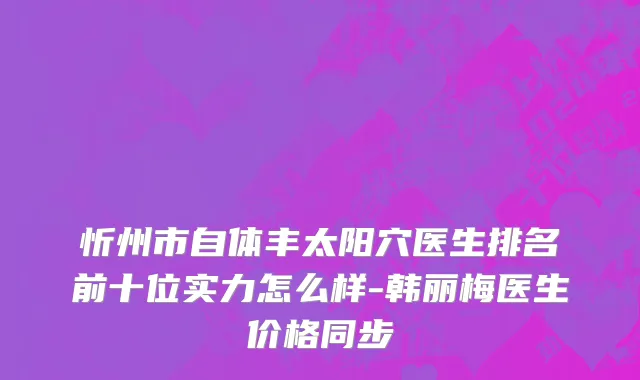 忻州市自体丰太阳穴医生排名前十位实力怎么样-韩丽梅医生价格同步