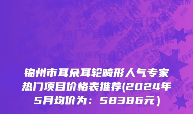 锦州市耳朵耳轮畸形人气专家热门项目价格表推荐(2024年5月均价为：58386元）