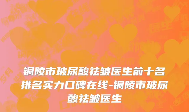 铜陵市玻尿酸祛皱医生前十名排名实力口碑在线-铜陵市玻尿酸祛皱医生