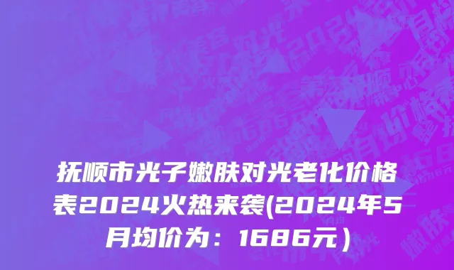 抚顺市光子嫩肤对光老化价格表2024火热来袭(2024年5月均价为：1686元）