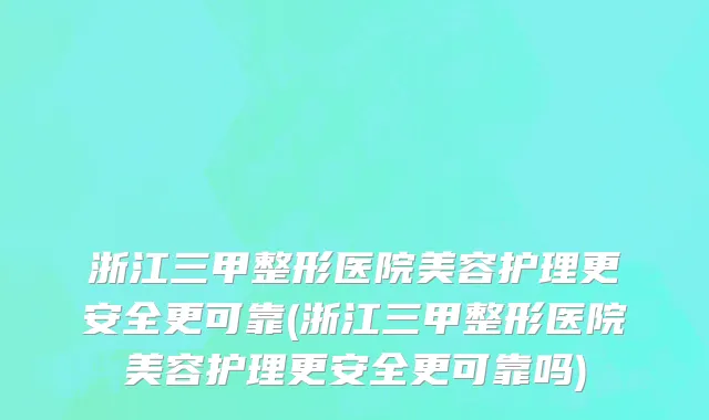 浙江三甲整形医院美容护理更安全更可靠(浙江三甲整形医院美容护理更安全更可靠吗)